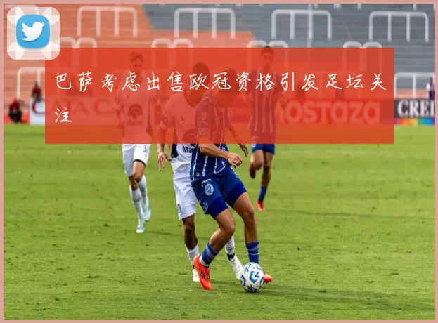 巴萨考虑出售欧冠资格引发足坛关注