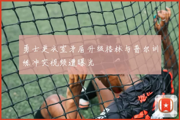 勇士更衣室矛盾升级格林与普尔训练冲突视频遭曝光