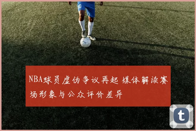NBA球员虚伪争议再起 媒体解读赛场形象与公众评价差异