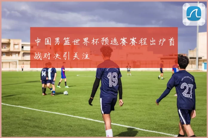 中国男篮世界杯预选赛赛程出炉首战对决引关注