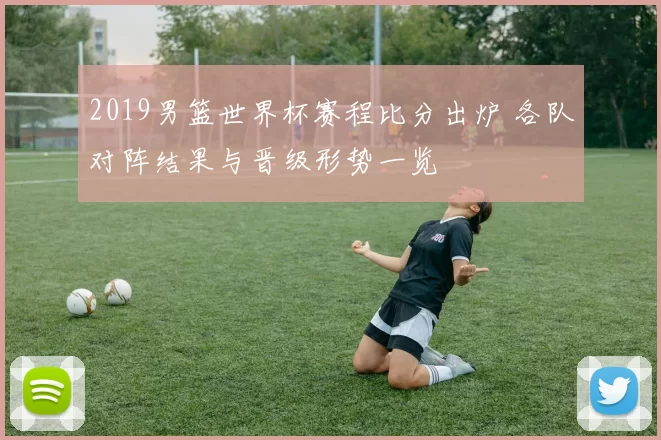 2019男篮世界杯赛程比分出炉 各队对阵结果与晋级形势一览