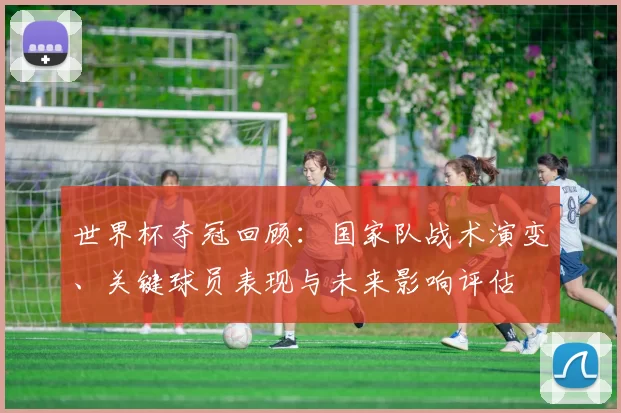 世界杯夺冠回顾:国家队战术演变、关键球员表现与未来影响评估