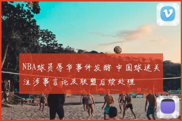 NBA球员辱华事件发酵 中国球迷关注涉事言论及联盟后续处理