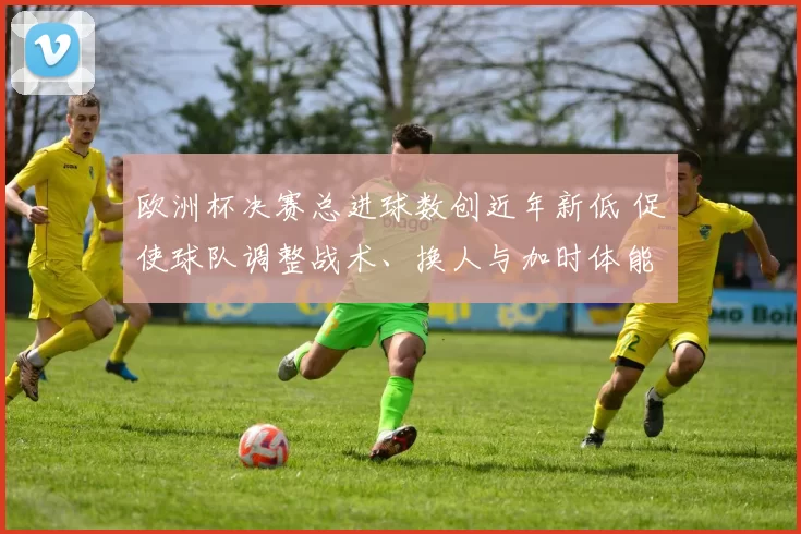 欧洲杯决赛总进球数创近年新低 促使球队调整战术、换人与加时体能安排