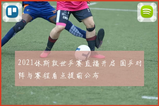 2021休斯敦世乒赛直播开启 国乒对阵与赛程看点提前公布
