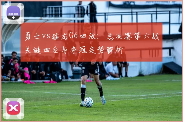 勇士vs猛龙G6回放：总决赛第六战关键回合与夺冠走势解析