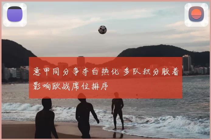 意甲同分争夺白热化 多队积分胶着影响欧战席位排序