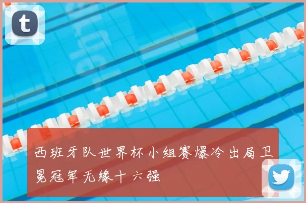 西班牙队世界杯小组赛爆冷出局卫冕冠军无缘十六强