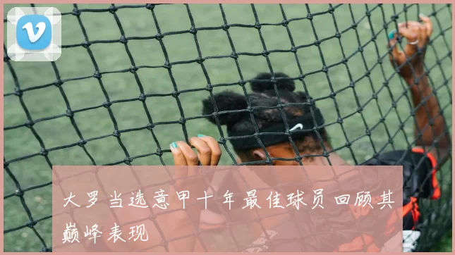 大罗当选意甲十年最佳球员回顾其巅峰表现