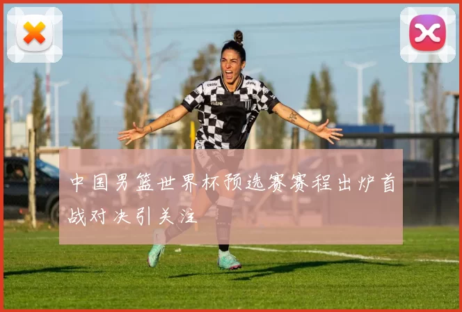 中国男篮世界杯预选赛赛程出炉首战对决引关注