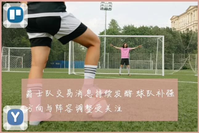 爵士队交易消息持续发酵 球队补强方向与阵容调整受关注