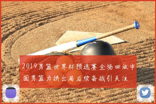2019男篮世界杯预选赛全场回放中国男篮力拼出局后续备战引关注