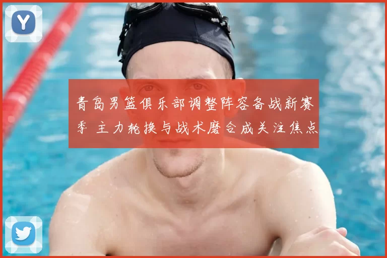 青岛男篮俱乐部调整阵容备战新赛季 主力轮换与战术磨合成关注焦点