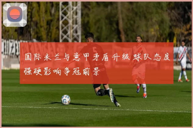 国际米兰与意甲矛盾升级 球队态度强硬影响争冠前景