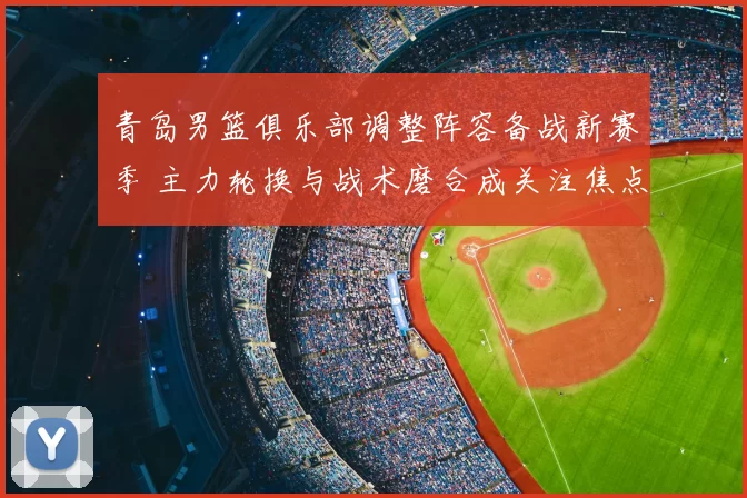 青岛男篮俱乐部调整阵容备战新赛季 主力轮换与战术磨合成关注焦点