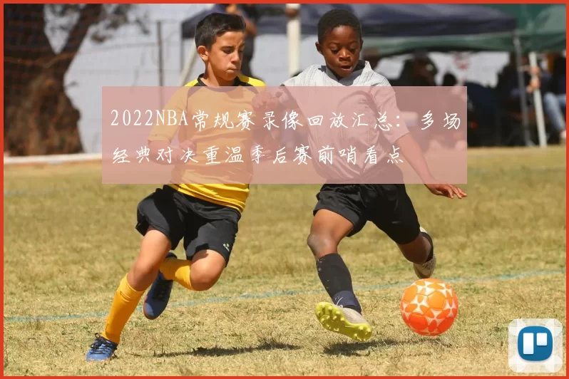 2022NBA常规赛录像回放汇总：多场经典对决重温季后赛前哨看点