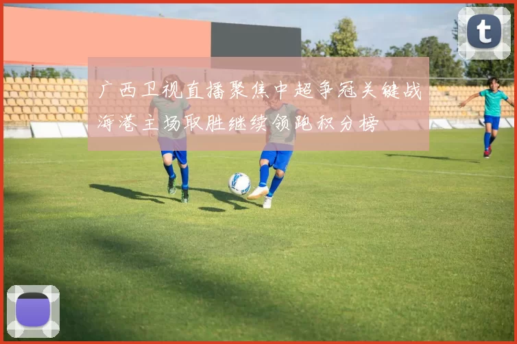 广西卫视直播聚焦中超争冠关键战海港主场取胜继续领跑积分榜