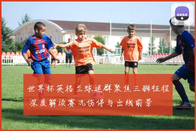 世界杯英格兰球迷群聚焦三狮征程 深度解读赛况伤停与出线前景