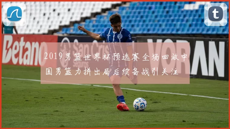 2019男篮世界杯预选赛全场回放中国男篮力拼出局后续备战引关注