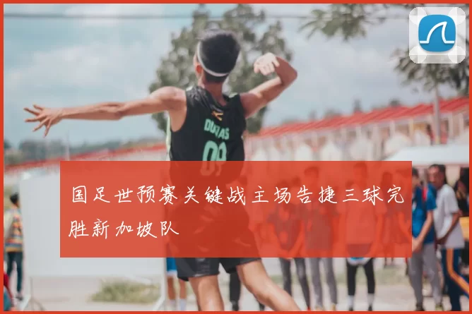 国足世预赛关键战主场告捷三球完胜新加坡队