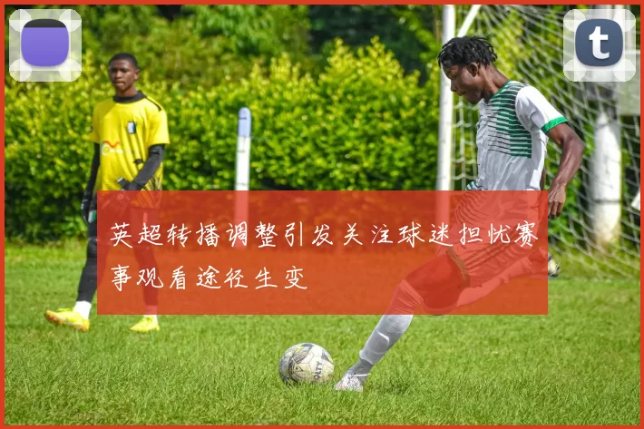 英超转播调整引发关注球迷担忧赛事观看途径生变