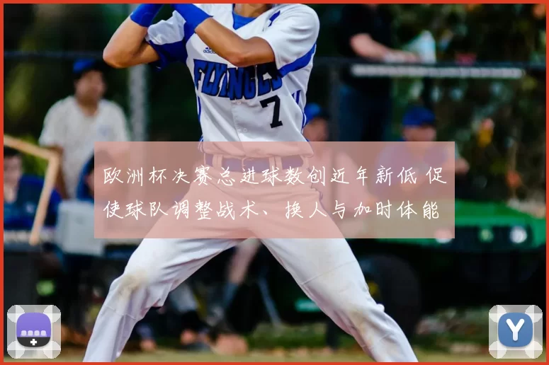 欧洲杯决赛总进球数创近年新低 促使球队调整战术、换人与加时体能安排