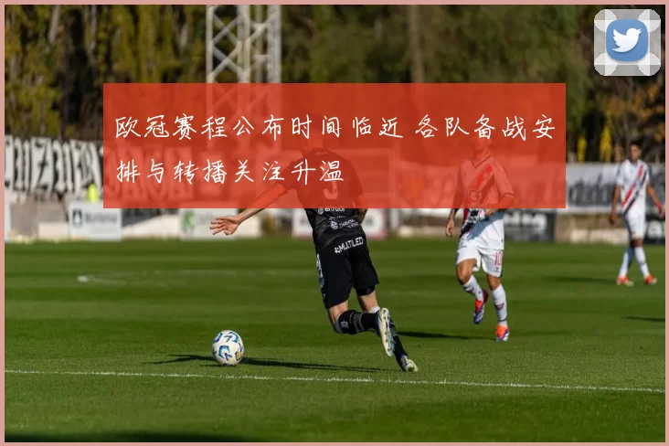 欧冠赛程公布时间临近 各队备战安排与转播关注升温