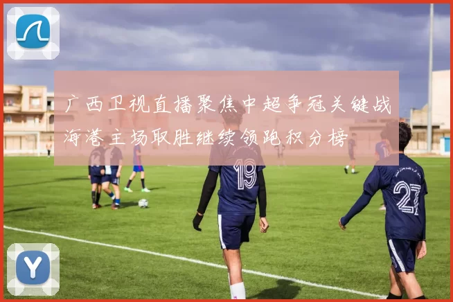 广西卫视直播聚焦中超争冠关键战海港主场取胜继续领跑积分榜