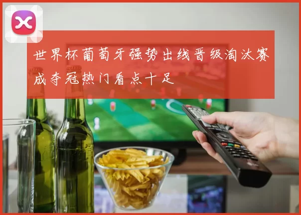 世界杯葡萄牙强势出线晋级淘汰赛成夺冠热门看点十足