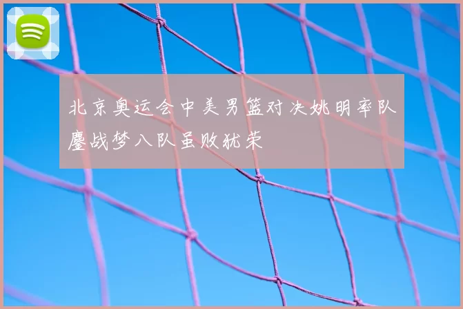 北京奥运会中美男篮对决姚明率队鏖战梦八队虽败犹荣