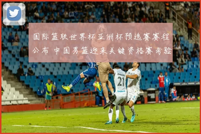 国际篮联世界杯亚洲杯预选赛赛程公布 中国男篮迎来关键资格赛考验