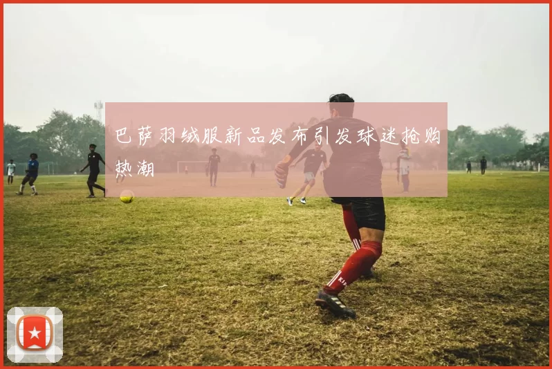 巴萨羽绒服新品发布引发球迷抢购热潮