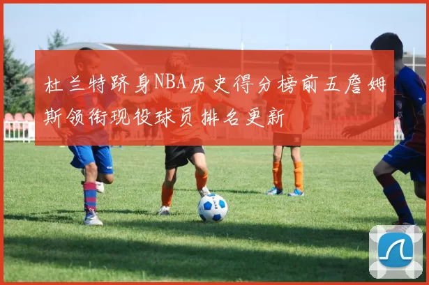 杜兰特跻身NBA历史得分榜前五詹姆斯领衔现役球员排名更新