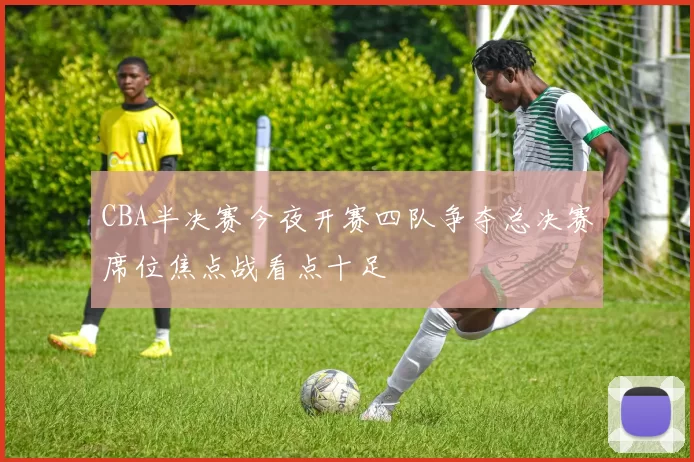 CBA半决赛今夜开赛四队争夺总决赛席位焦点战看点十足