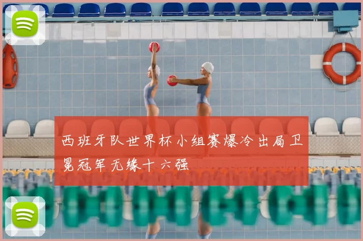 西班牙队世界杯小组赛爆冷出局卫冕冠军无缘十六强